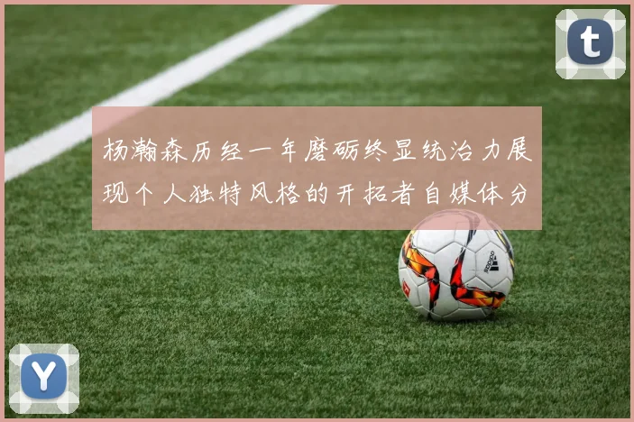 杨瀚森历经一年磨砺终显统治力展现个人独特风格的开拓者自媒体分析