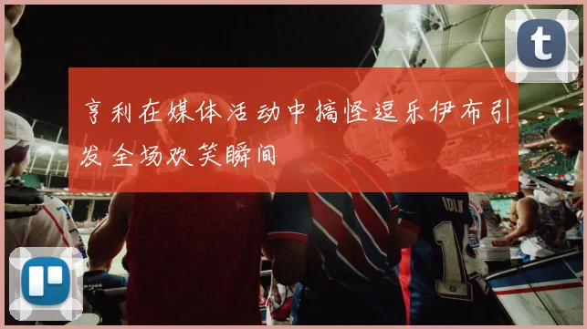 亨利在媒体活动中搞怪逗乐伊布引发全场欢笑瞬间