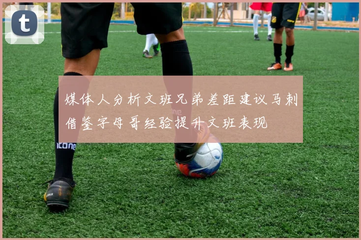 媒体人分析文班兄弟差距建议马刺借鉴字母哥经验提升文班表现
