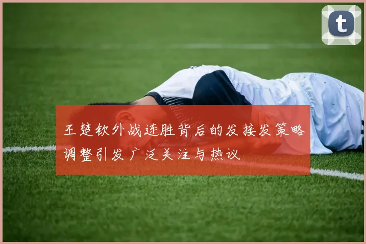 王楚钦外战连胜背后的发接发策略调整引发广泛关注与热议