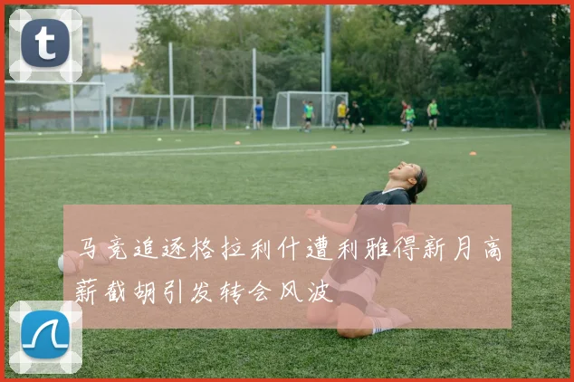 马竞追逐格拉利什遭利雅得新月高薪截胡引发转会风波