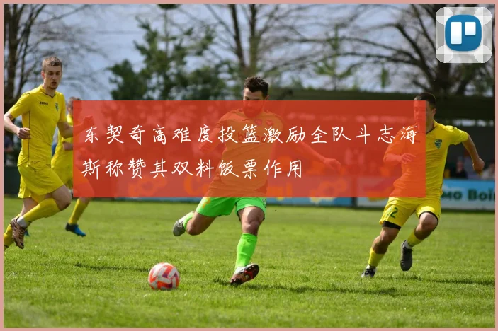 东契奇高难度投篮激励全队斗志海斯称赞其双料饭票作用