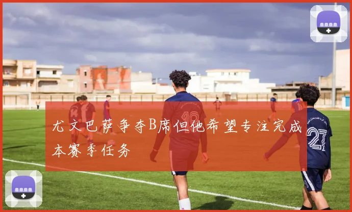 尤文巴萨争夺B席但他希望专注完成本赛季任务
