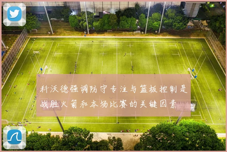 科沃德强调防守专注与篮板控制是战胜火箭和本场比赛的关键因素