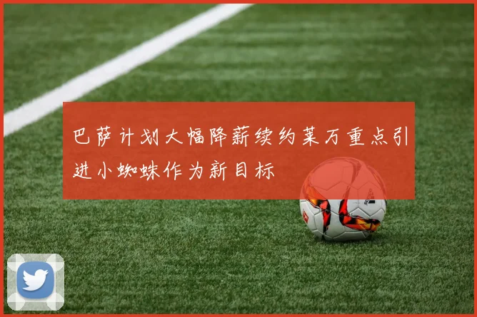 巴萨计划大幅降薪续约莱万重点引进小蜘蛛作为新目标