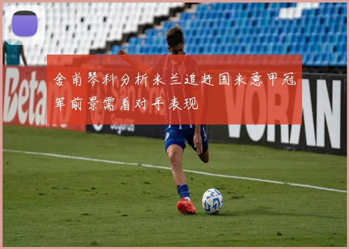 舍甫琴科分析米兰追赶国米意甲冠军前景需看对手表现