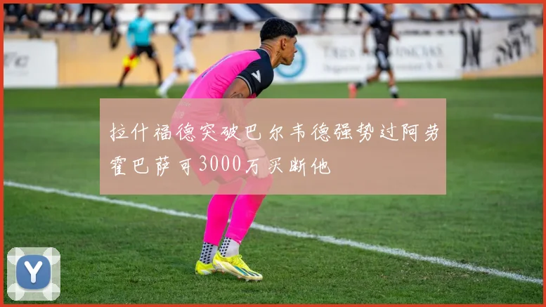 拉什福德突破巴尔韦德强势过阿劳霍巴萨可3000万买断他