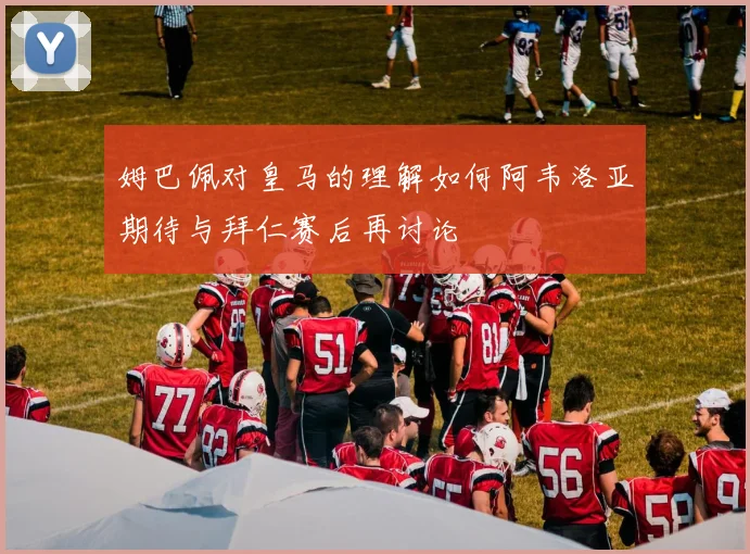 姆巴佩对皇马的理解如何阿韦洛亚期待与拜仁赛后再讨论